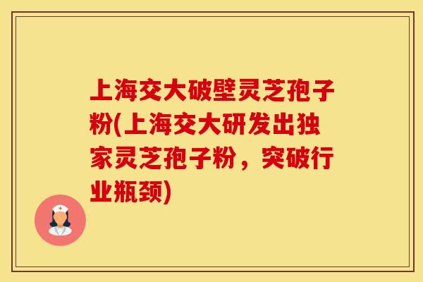 上海交大破壁灵芝孢子粉(上海交大研发出独家灵芝孢子粉，突破行业瓶颈)