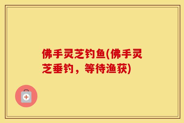 佛手灵芝钓鱼(佛手灵芝垂钓,等待渔获) 佛手灵芝钓鱼(佛手灵芝垂钓,等待渔获)