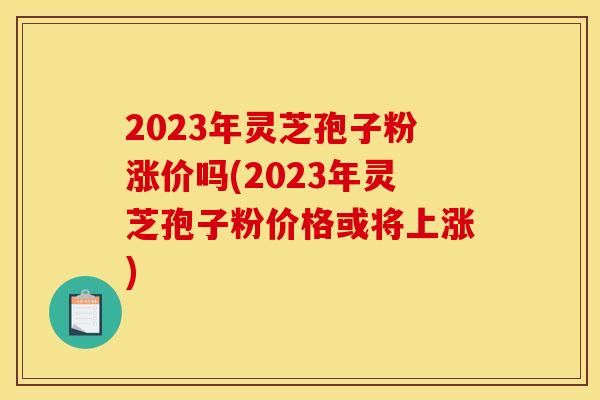 2023年灵芝孢子粉涨价吗(2023年灵芝孢子粉价格或将上涨) 2023年灵芝孢子粉涨价吗(2023年灵芝孢子粉价格或将上涨)