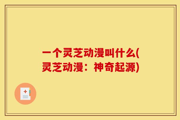 一个灵芝动漫叫什么(灵芝动漫:神奇起源) 一个灵芝动漫叫什么(灵芝动漫:神奇起源)
