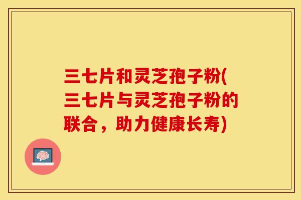 三七片和灵芝孢子粉(三七片与灵芝孢子粉的联合,助力健康长寿) 三七片和灵芝孢子粉(三七片与灵芝孢子粉的联合,助力健康长寿)
