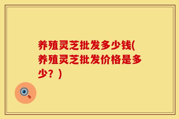 养殖灵芝批发多少钱(养殖灵芝批发价格是多少?) 养殖灵芝批发多少钱(养殖灵芝批发价格是多少?)