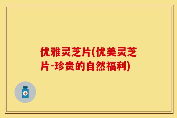 优雅灵芝片(优美灵芝片-珍贵的自然福利) 优雅灵芝片(优美灵芝片-珍贵的自然福利)