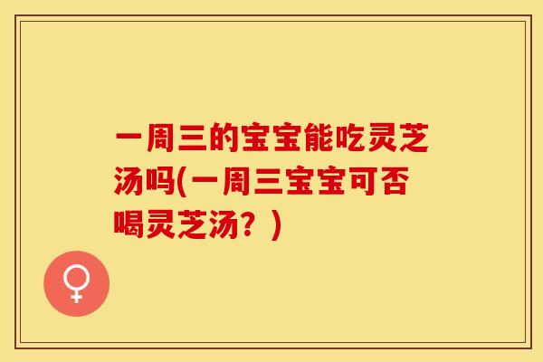 一周三的宝宝能吃灵芝汤吗(一周三宝宝可否喝灵芝汤?) 一周三的宝宝能吃灵芝汤吗(一周三宝宝可否喝灵芝汤?)