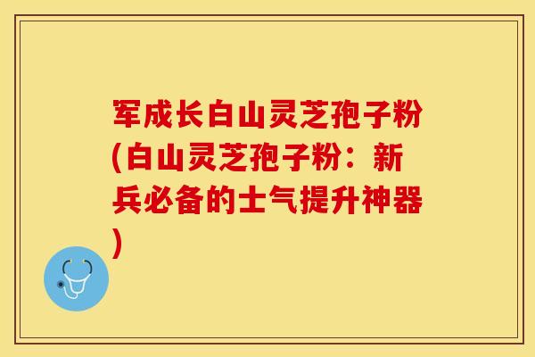军成长白山灵芝孢子粉(白山灵芝孢子粉：新兵必备的士气提升神器)