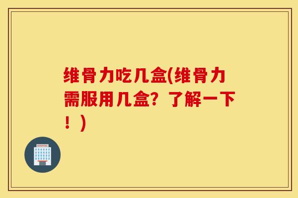 维骨力吃几盒(维骨力需服用几盒？了解一下！)