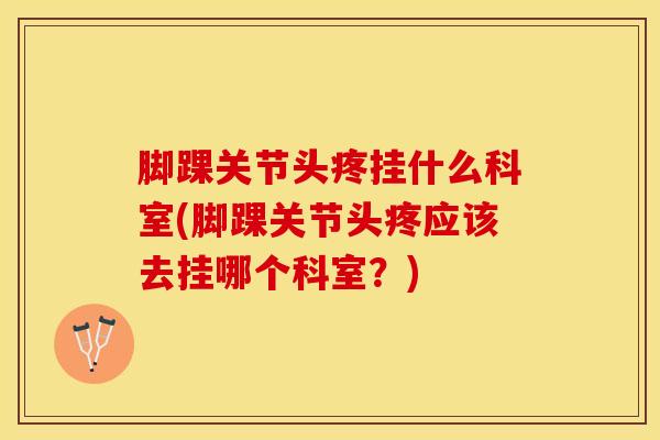 脚踝关节头疼挂什么科室(脚踝关节头疼应该去挂哪个科室？)