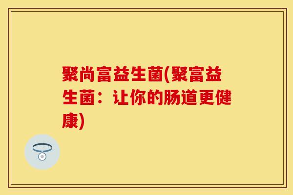 聚尚富益生菌(聚富益生菌:让你的肠道更健康) 聚尚富益生菌(聚富益生菌:让你的肠道更健康)