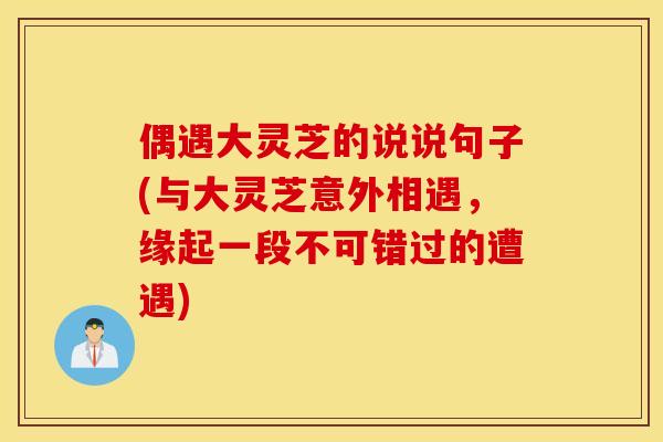 偶遇大灵芝的说说句子(与大灵芝意外相遇,缘起一段不可错过的遭遇) 偶遇大灵芝的说说句子(与大灵芝意外相遇,缘起一段不可错过的遭遇)