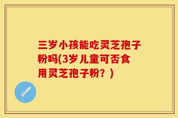 三岁小孩能吃灵芝孢子粉吗(3岁儿童可否食用灵芝孢子粉?) 三岁小孩能吃灵芝孢子粉吗(3岁儿童可否食用灵芝孢子粉?)