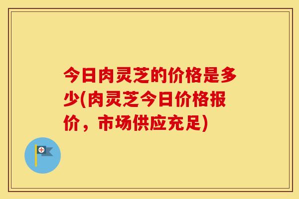今日肉灵芝的价格是多少(肉灵芝今日价格报价,市场供应充足) 今日肉灵芝的价格是多少(肉灵芝今日价格报价,市场供应充足)
