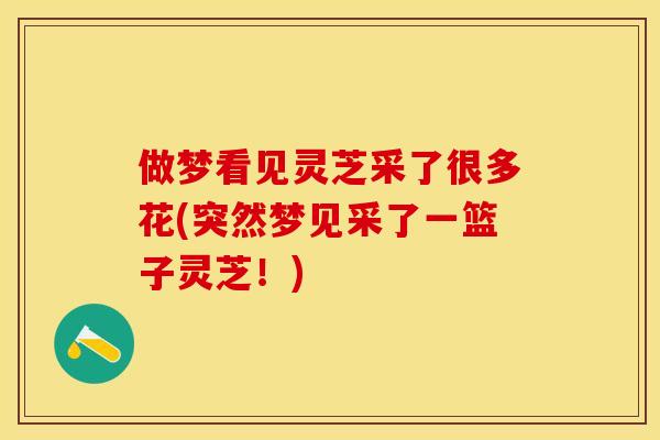 做梦看见灵芝采了很多花(突然梦见采了一篮子灵芝!) 做梦看见灵芝采了很多花(突然梦见采了一篮子灵芝!)