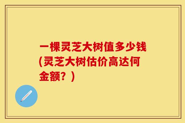 一棵灵芝大树值多少钱(灵芝大树估价高达何金额？)