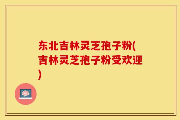 东北吉林灵芝孢子粉(吉林灵芝孢子粉受欢迎) 东北吉林灵芝孢子粉(吉林灵芝孢子粉受欢迎)