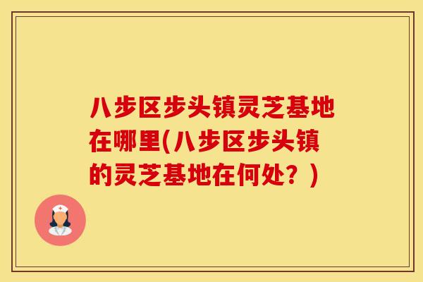 八步区步头镇灵芝基地在哪里(八步区步头镇的灵芝基地在何处?) 八步区步头镇灵芝基地在哪里(八步区步头镇的灵芝基地在何处?)