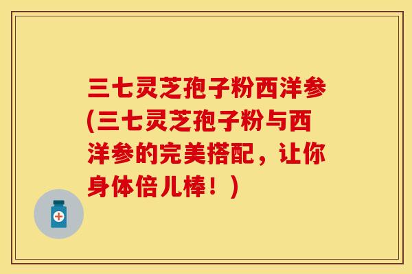 三七灵芝孢子粉西洋参(三七灵芝孢子粉与西洋参的完美搭配,让你身体倍儿棒!) 三七灵芝孢子粉西洋参(三七灵芝孢子粉与西洋参的完美搭配,让你身体倍儿棒!)