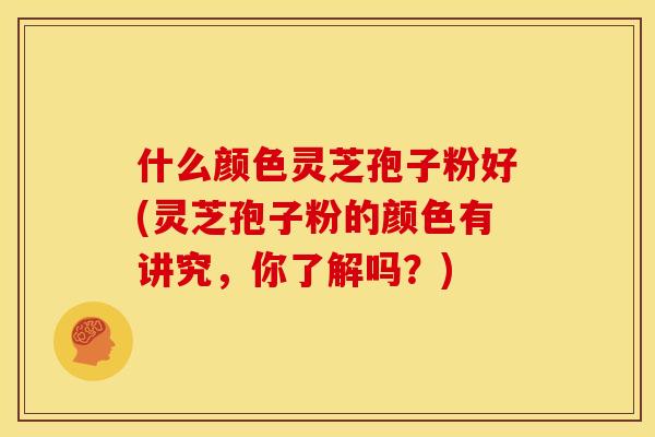 什么颜色灵芝孢子粉好(灵芝孢子粉的颜色有讲究，你了解吗？)