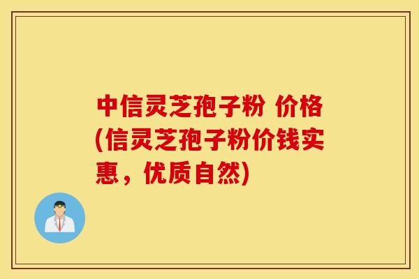中信灵芝孢子粉 价格(信灵芝孢子粉价钱实惠，优质自然)