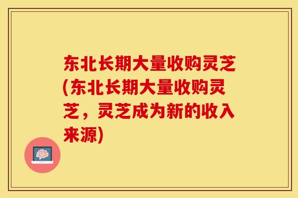 东北长期大量收购灵芝(东北长期大量收购灵芝，灵芝成为新的收入来源)