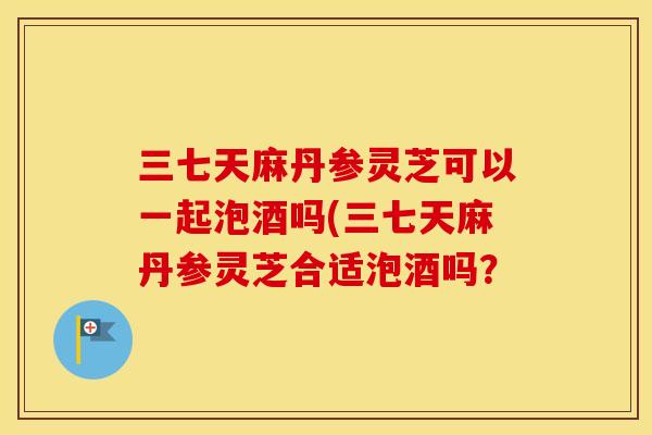 三七天麻丹参灵芝可以一起泡酒吗(三七天麻丹参灵芝合适泡酒吗? 三七天麻丹参灵芝可以一起泡酒吗(三七天麻丹参灵芝合适泡酒吗?