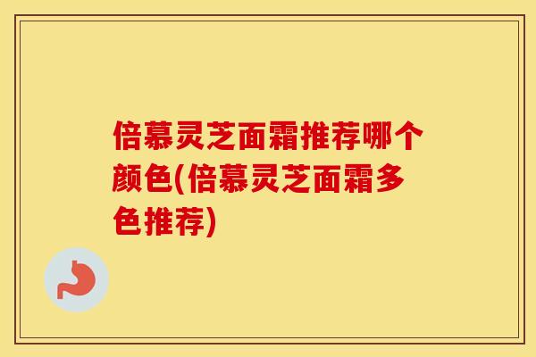 倍慕灵芝面霜推荐哪个颜色(倍慕灵芝面霜多色推荐) 倍慕灵芝面霜推荐哪个颜色(倍慕灵芝面霜多色推荐)