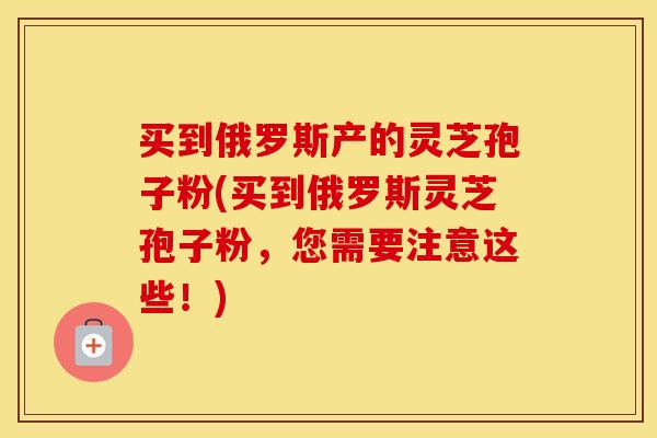 买到俄罗斯产的灵芝孢子粉(买到俄罗斯灵芝孢子粉,您需要注意这些!) 买到俄罗斯产的灵芝孢子粉(买到俄罗斯灵芝孢子粉,您需要注意这些!)