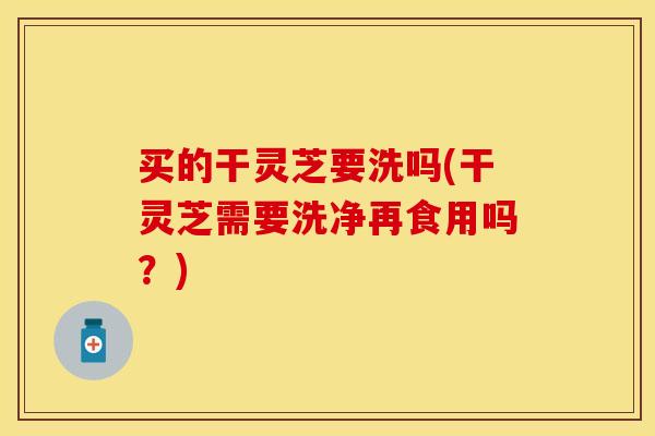 买的干灵芝要洗吗(干灵芝需要洗净再食用吗？)