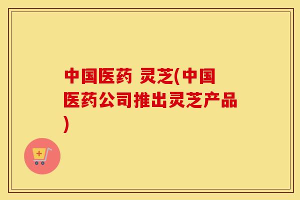 中国医药 灵芝(中国医药公司推出灵芝产品)