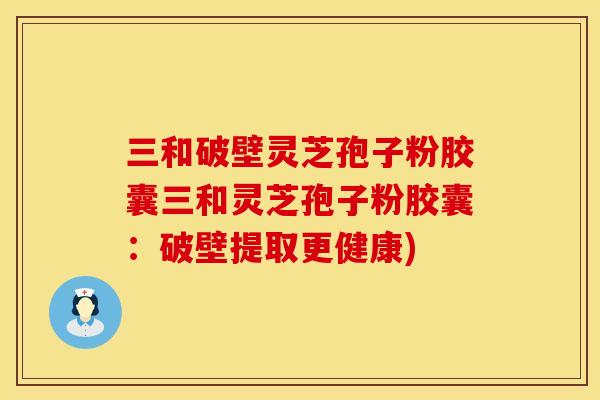 三和破壁灵芝孢子粉胶囊三和灵芝孢子粉胶囊：破壁提取更健康)