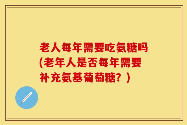老人每年需要吃氨糖吗(老年人是否每年需要补充氨基葡萄糖？)