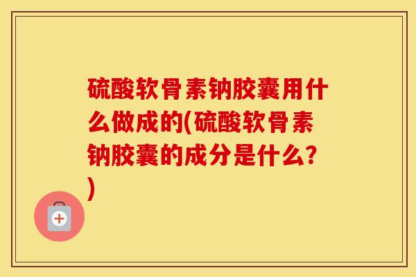 硫酸软骨素钠胶囊用什么做成的(硫酸软骨素钠胶囊的成分是什么？)