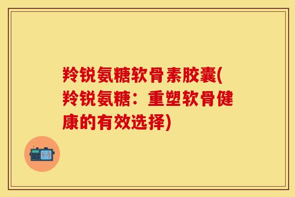 羚锐氨糖软骨素胶囊(羚锐氨糖：重塑软骨健康的有效选择)