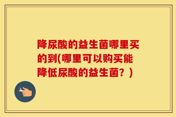 降尿酸的益生菌哪里买的到(哪里可以购买能降低尿酸的益生菌?) 降尿酸的益生菌哪里买的到(哪里可以购买能降低尿酸的益生菌?)