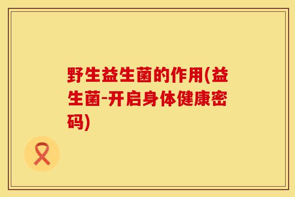野生益生菌的作用(益生菌-开启身体健康密码) 野生益生菌的作用(益生菌-开启身体健康密码)