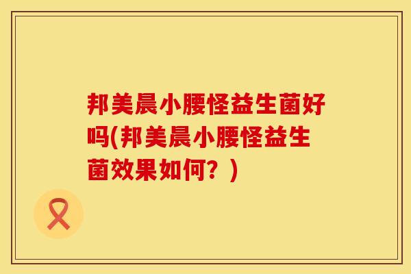 邦美晨小腰怪益生菌好吗(邦美晨小腰怪益生菌效果如何?) 邦美晨小腰怪益生菌好吗(邦美晨小腰怪益生菌效果如何?)