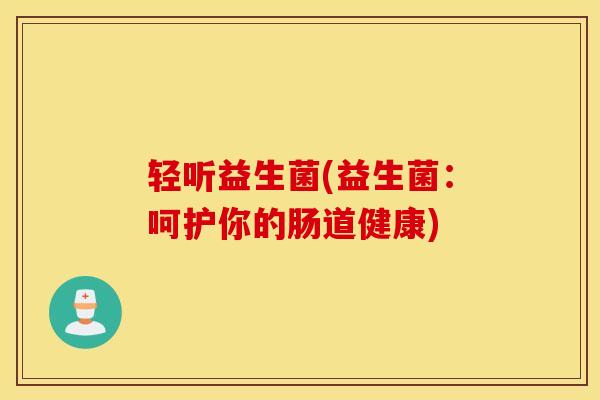 轻听益生菌(益生菌:呵护你的肠道健康) 轻听益生菌(益生菌:呵护你的肠道健康)