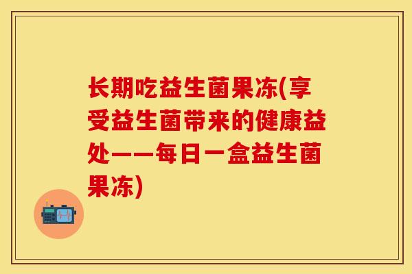 长期吃益生菌果冻(享受益生菌带来的健康益处——每日一盒益生菌果冻) 长期吃益生菌果冻(享受益生菌带来的健康益处——每日一盒益生菌果冻)