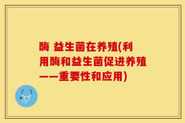 酶 益生菌在养殖(利用酶和益生菌促进养殖——重要性和应用)