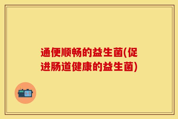 通便顺畅的益生菌(促进肠道健康的益生菌) 通便顺畅的益生菌(促进肠道健康的益生菌)