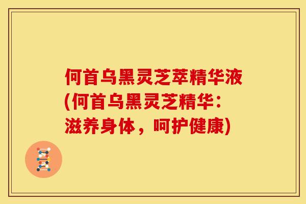 何首乌黑灵芝萃精华液(何首乌黑灵芝精华:滋养身体,呵护健康) 何首乌黑灵芝萃精华液(何首乌黑灵芝精华:滋养身体,呵护健康)