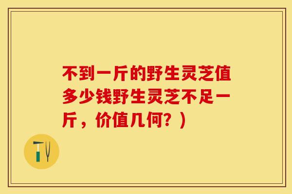 不到一斤的野生灵芝值多少钱野生灵芝不足一斤,价值几何?) 不到一斤的野生灵芝值多少钱野生灵芝不足一斤,价值几何?)