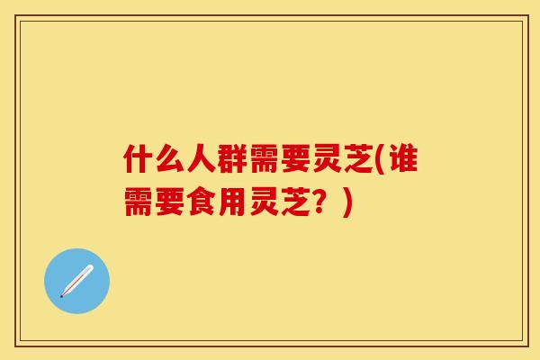 什么人群需要灵芝(谁需要食用灵芝?) 什么人群需要灵芝(谁需要食用灵芝?)