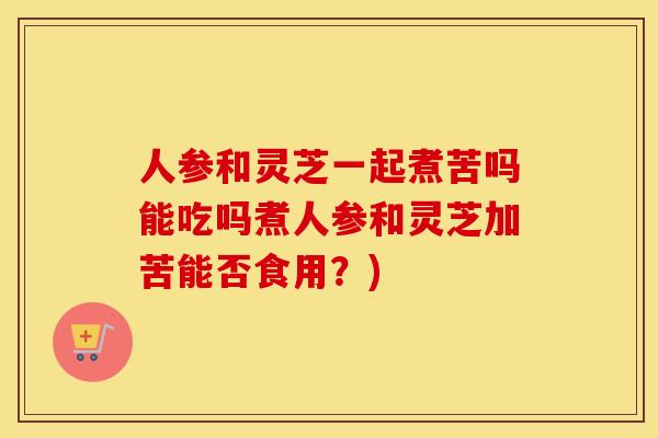 人参和灵芝一起煮苦吗能吃吗煮人参和灵芝加苦能否食用？)
