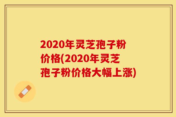 2020年灵芝孢子粉价格(2020年灵芝孢子粉价格大幅上涨)