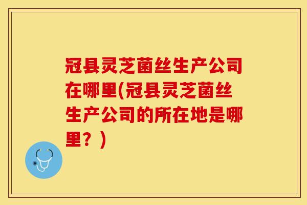 冠县灵芝菌丝生产公司在哪里(冠县灵芝菌丝生产公司的所在地是哪里?) 冠县灵芝菌丝生产公司在哪里(冠县灵芝菌丝生产公司的所在地是哪里?)