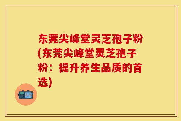 东莞尖峰堂灵芝孢子粉(东莞尖峰堂灵芝孢子粉：提升养生品质的首选)