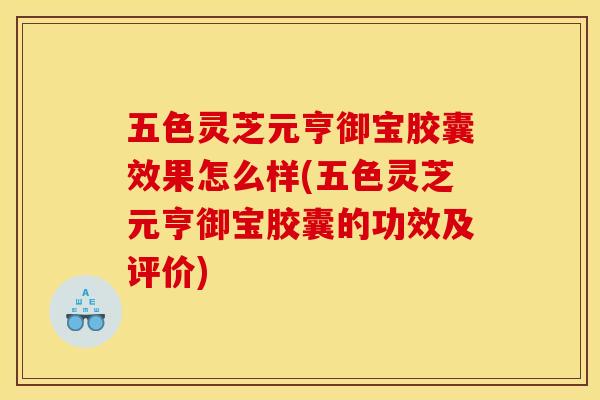 五色灵芝元亨御宝胶囊效果怎么样(五色灵芝元亨御宝胶囊的功效及评价)