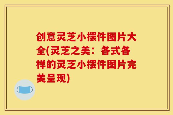 创意灵芝小摆件图片大全(灵芝之美：各式各样的灵芝小摆件图片完美呈现)