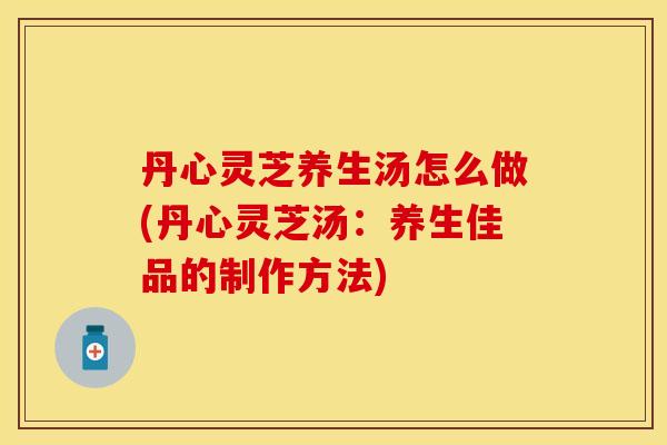 丹心灵芝养生汤怎么做(丹心灵芝汤：养生佳品的制作方法)