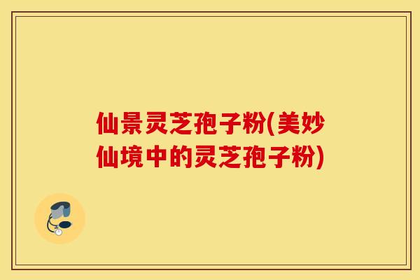 仙景灵芝孢子粉(美妙仙境中的灵芝孢子粉) 仙景灵芝孢子粉(美妙仙境中的灵芝孢子粉)